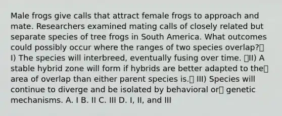 Male frogs give calls that attract female frogs to approach and mate. Researchers examined mating calls of closely related but separate species of tree frogs in South America. What outcomes could possibly occur where the ranges of two species overlap? I) The species will interbreed, eventually fusing over time. II) A stable hybrid zone will form if hybrids are better adapted to the area of overlap than either parent species is. III) Species will continue to diverge and be isolated by behavioral or genetic mechanisms. A. I B. II C. III D. I, II, and III