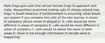 Male frogs give calls that attract female frogs to approach and mate. Researchers examined mating calls of closely related tree frogs in South America. If reinforcement is occurring, what would you expect if you compare the calls of the two species in zones of sympatry versus zones of allopatry? A. calls would be more different in areas of sympatry B. calls would be more different in areas of sympatry C. calls would be about the same in both areas D. there is not enough information to decide what is happening