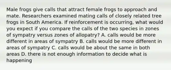 Male frogs give calls that attract female frogs to approach and mate. Researchers examined mating calls of closely related tree frogs in South America. If reinforcement is occurring, what would you expect if you compare the calls of the two species in zones of sympatry versus zones of allopatry? A. calls would be more different in areas of sympatry B. calls would be more different in areas of sympatry C. calls would be about the same in both areas D. there is not enough information to decide what is happening