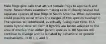 Male frogs give calls that attract female frogs to approach and mate. Researchers examined mating calls of closely related but separate species of tree frogs in South America. What outcomes could possibly occur where the ranges of two species overlap? I) The species will interbreed, eventually fusing over time. II) A stable hybrid zone will form if hybrids are better adapted to the area of overlap than either parent species is. III) Species will continue to diverge and be isolated by behavioral or genetic mechanisms. I II III I, II, and III