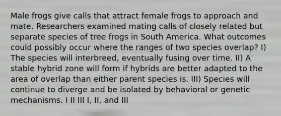 Male frogs give calls that attract female frogs to approach and mate. Researchers examined mating calls of closely related but separate species of tree frogs in South America. What outcomes could possibly occur where the ranges of two species overlap? I) The species will interbreed, eventually fusing over time. II) A stable hybrid zone will form if hybrids are better adapted to the area of overlap than either parent species is. III) Species will continue to diverge and be isolated by behavioral or genetic mechanisms. I II III I, II, and III