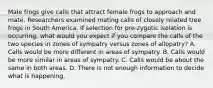 Male frogs give calls that attract female frogs to approach and mate. Researchers examined mating calls of closely related tree frogs in South America. If selection for pre-zygotic isolation is occurring, what would you expect if you compare the calls of the two species in zones of sympatry versus zones of allopatry? A. Calls would be more different in areas of sympatry. B. Calls would be more similar in areas of sympatry. C. Calls would be about the same in both areas. D. There is not enough information to decide what is happening.