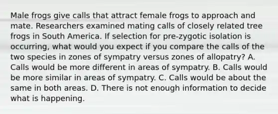 Male frogs give calls that attract female frogs to approach and mate. Researchers examined mating calls of closely related tree frogs in South America. If selection for pre-zygotic isolation is occurring, what would you expect if you compare the calls of the two species in zones of sympatry versus zones of allopatry? A. Calls would be more different in areas of sympatry. B. Calls would be more similar in areas of sympatry. C. Calls would be about the same in both areas. D. There is not enough information to decide what is happening.