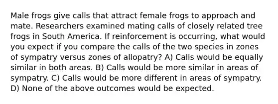 Male frogs give calls that attract female frogs to approach and mate. Researchers examined mating calls of closely related tree frogs in South America. If reinforcement is occurring, what would you expect if you compare the calls of the two species in zones of sympatry versus zones of allopatry? A) Calls would be equally similar in both areas. B) Calls would be more similar in areas of sympatry. C) Calls would be more different in areas of sympatry. D) None of the above outcomes would be expected.