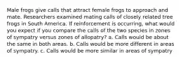 Male frogs give calls that attract female frogs to approach and mate. Researchers examined mating calls of closely related tree frogs in South America. If reinforcement is occurring, what would you expect if you compare the calls of the two species in zones of sympatry versus zones of allopatry? a. Calls would be about the same in both areas. b. Calls would be more different in areas of sympatry. c. Calls would be more similar in areas of sympatry