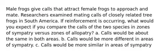 Male frogs give calls that attract female frogs to approach and mate. Researchers examined mating calls of closely related tree frogs in South America. If reinforcement is occurring, what would you expect if you compare the calls of the two species in zones of sympatry versus zones of allopatry? a. Calls would be about the same in both areas. b. Calls would be more different in areas of sympatry. c. Calls would be more similar in areas of sympatry