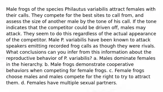 Male frogs of the species Philautus variabilis attract females with their calls. They compete for the best sites to call from, and assess the size of another male by the tone of his call. If the tone indicates that the competitor could be driven off, males may attack. They seem to do this regardless of the actual appearance of the competitor. Male P. variabilis have been known to attack speakers emitting recorded frog calls as though they were rivals. What conclusions can you infer from this information about the reproductive behavior of P. variabilis? a. Males dominate females in the hierarchy. b. Male frogs demonstrate cooperative behaviors when competing for female frogs. c. Female frogs choose males and males compete for the right to try to attract them. d. Females have multiple sexual partners.