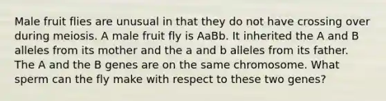 Male fruit flies are unusual in that they do not have crossing over during meiosis. A male fruit fly is AaBb. It inherited the A and B alleles from its mother and the a and b alleles from its father. The A and the B genes are on the same chromosome. What sperm can the fly make with respect to these two genes?