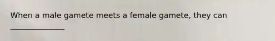 When a male gamete meets a female gamete, they can ______________