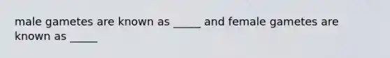 male gametes are known as _____ and female gametes are known as _____