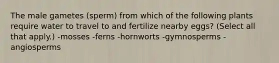 The male gametes (sperm) from which of the following plants require water to travel to and fertilize nearby eggs? (Select all that apply.) -mosses -ferns -hornworts -gymnosperms -angiosperms