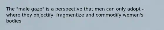 The "male gaze" is a perspective that men can only adopt - where they objectify, fragmentize and commodify women's bodies.