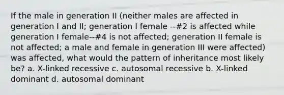 If the male in generation II (neither males are affected in generation I and II; generation I female --#2 is affected while generation I female--#4 is not affected; generation II female is not affected; a male and female in generation III were affected) was affected, what would the pattern of inheritance most likely be? a. X-linked recessive c. autosomal recessive b. X-linked dominant d. autosomal dominant