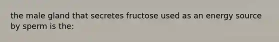 the male gland that secretes fructose used as an energy source by sperm is the: