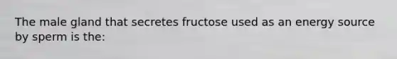 The male gland that secretes fructose used as an energy source by sperm is the: