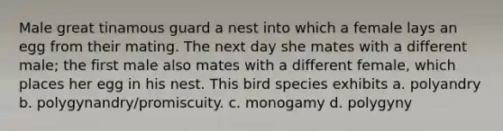 Male great tinamous guard a nest into which a female lays an egg from their mating. The next day she mates with a different male; the first male also mates with a different female, which places her egg in his nest. This bird species exhibits a. polyandry b. polygynandry/promiscuity. c. monogamy d. polygyny