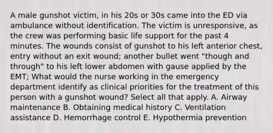 A male gunshot victim, in his 20s or 30s came into the ED via ambulance without identification. The victim is unresponsive, as the crew was performing basic life support for the past 4 minutes. The wounds consist of gunshot to his left anterior chest, entry without an exit wound; another bullet went "though and through" to his left lower abdomen with gause applied by the EMT; What would the nurse working in the emergency department identify as clinical priorities for the treatment of this person with a gunshot wound? Select all that apply. A. Airway maintenance B. Obtaining medical history C. Ventilation assistance D. Hemorrhage control E. Hypothermia prevention