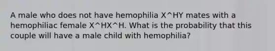 A male who does not have hemophilia X^HY mates with a hemophiliac female X^HX^H. What is the probability that this couple will have a male child with hemophilia?