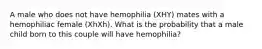 A male who does not have hemophilia (XHY) mates with a hemophiliac female (XhXh). What is the probability that a male child born to this couple will have hemophilia?