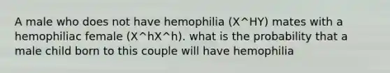 A male who does not have hemophilia (X^HY) mates with a hemophiliac female (X^hX^h). what is the probability that a male child born to this couple will have hemophilia