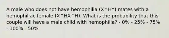 A male who does not have hemophilia (X^HY) mates with a hemophiliac female (X^HX^H). What is the probability that this couple will have a male child with hemophilia? - 0% - 25% - 75% - 100% - 50%