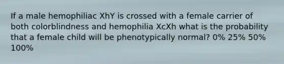 If a male hemophiliac XhY is crossed with a female carrier of both colorblindness and hemophilia XcXh what is the probability that a female child will be phenotypically normal? 0% 25% 50% 100%