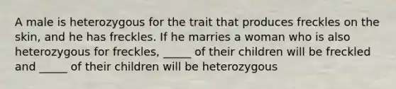 A male is heterozygous for the trait that produces freckles on the skin, and he has freckles. If he marries a woman who is also heterozygous for freckles, _____ of their children will be freckled and _____ of their children will be heterozygous