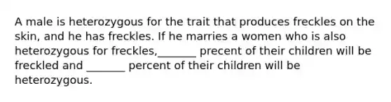 A male is heterozygous for the trait that produces freckles on the skin, and he has freckles. If he marries a women who is also heterozygous for freckles,_______ precent of their children will be freckled and _______ percent of their children will be heterozygous.