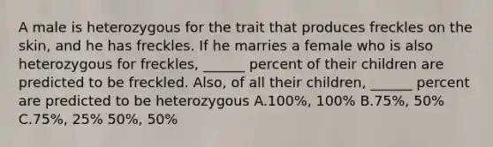 A male is heterozygous for the trait that produces freckles on the skin, and he has freckles. If he marries a female who is also heterozygous for freckles, ______ percent of their children are predicted to be freckled. Also, of all their children, ______ percent are predicted to be heterozygous A.100%, 100% B.75%, 50% C.75%, 25% 50%, 50%