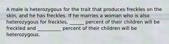 A male is heterozygous for the trait that produces freckles on the skin, and he has freckles. If he marries a woman who is also heterozygous for freckles, ______ percent of their children will be freckled and __________ percent of their children will be heterozygous.