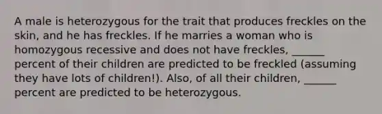 A male is heterozygous for the trait that produces freckles on the skin, and he has freckles. If he marries a woman who is homozygous recessive and does not have freckles, ______ percent of their children are predicted to be freckled (assuming they have lots of children!). Also, of all their children, ______ percent are predicted to be heterozygous.