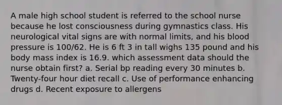 A male high school student is referred to the school nurse because he lost consciousness during gymnastics class. His neurological vital signs are with normal limits, and his blood pressure is 100/62. He is 6 ft 3 in tall wighs 135 pound and his body mass index is 16.9. which assessment data should the nurse obtain first? a. Serial bp reading every 30 minutes b. Twenty-four hour diet recall c. Use of performance enhancing drugs d. Recent exposure to allergens