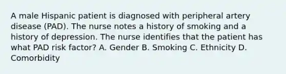 A male Hispanic patient is diagnosed with peripheral artery disease (PAD). The nurse notes a history of smoking and a history of depression. The nurse identifies that the patient has what PAD risk factor? A. Gender B. Smoking C. Ethnicity D. Comorbidity