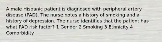 A male Hispanic patient is diagnosed with peripheral artery disease (PAD). The nurse notes a history of smoking and a history of depression. The nurse identifies that the patient has what PAD risk factor? 1 Gender 2 Smoking 3 Ethnicity 4 Comorbidity