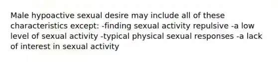 Male hypoactive sexual desire may include all of these characteristics except: -finding sexual activity repulsive -a low level of sexual activity -typical physical sexual responses -a lack of interest in sexual activity