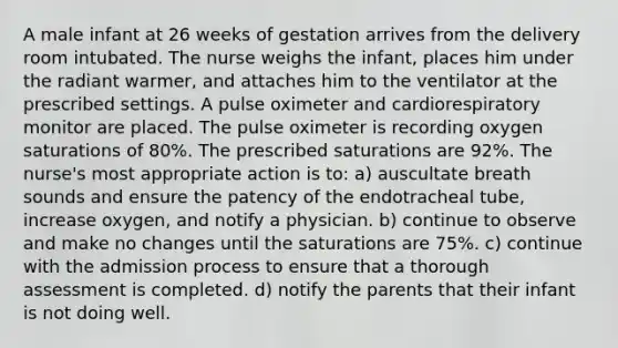 A male infant at 26 weeks of gestation arrives from the delivery room intubated. The nurse weighs the infant, places him under the radiant warmer, and attaches him to the ventilator at the prescribed settings. A pulse oximeter and cardiorespiratory monitor are placed. The pulse oximeter is recording oxygen saturations of 80%. The prescribed saturations are 92%. The nurse's most appropriate action is to: a) auscultate breath sounds and ensure the patency of the endotracheal tube, increase oxygen, and notify a physician. b) continue to observe and make no changes until the saturations are 75%. c) continue with the admission process to ensure that a thorough assessment is completed. d) notify the parents that their infant is not doing well.