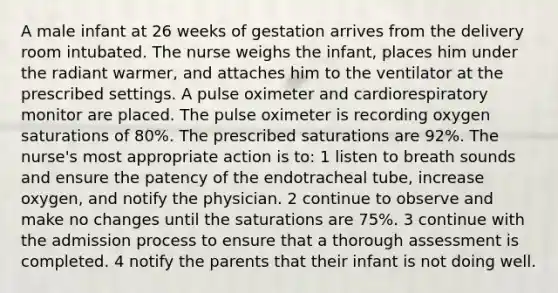 A male infant at 26 weeks of gestation arrives from the delivery room intubated. The nurse weighs the infant, places him under the radiant warmer, and attaches him to the ventilator at the prescribed settings. A pulse oximeter and cardiorespiratory monitor are placed. The pulse oximeter is recording oxygen saturations of 80%. The prescribed saturations are 92%. The nurse's most appropriate action is to: 1 listen to breath sounds and ensure the patency of the endotracheal tube, increase oxygen, and notify the physician. 2 continue to observe and make no changes until the saturations are 75%. 3 continue with the admission process to ensure that a thorough assessment is completed. 4 notify the parents that their infant is not doing well.