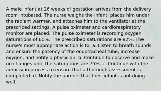 A male infant at 26 weeks of gestation arrives from the delivery room intubated. The nurse weighs the infant, places him under the radiant warmer, and attaches him to the ventilator at the prescribed settings. A pulse oximeter and cardiorespiratory monitor are placed. The pulse oximeter is recording oxygen saturations of 80%. The prescribed saturations are 92%. The nurse's most appropriate action is to: a. Listen to breath sounds and ensure the patency of the endotracheal tube, increase oxygen, and notify a physician. b. Continue to observe and make no changes until the saturations are 75%. c. Continue with the admission process to ensure that a thorough assessment is completed. d. Notify the parents that their infant is not doing well.