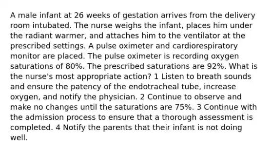 A male infant at 26 weeks of gestation arrives from the delivery room intubated. The nurse weighs the infant, places him under the radiant warmer, and attaches him to the ventilator at the prescribed settings. A pulse oximeter and cardiorespiratory monitor are placed. The pulse oximeter is recording oxygen saturations of 80%. The prescribed saturations are 92%. What is the nurse's most appropriate action? 1 Listen to breath sounds and ensure the patency of the endotracheal tube, increase oxygen, and notify the physician. 2 Continue to observe and make no changes until the saturations are 75%. 3 Continue with the admission process to ensure that a thorough assessment is completed. 4 Notify the parents that their infant is not doing well.