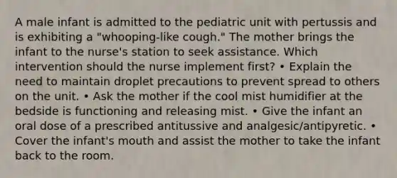 A male infant is admitted to the pediatric unit with pertussis and is exhibiting a "whooping-like cough." The mother brings the infant to the nurse's station to seek assistance. Which intervention should the nurse implement first? • Explain the need to maintain droplet precautions to prevent spread to others on the unit. • Ask the mother if the cool mist humidifier at the bedside is functioning and releasing mist. • Give the infant an oral dose of a prescribed antitussive and analgesic/antipyretic. • Cover the infant's mouth and assist the mother to take the infant back to the room.