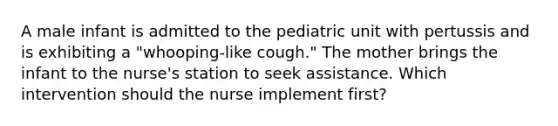 A male infant is admitted to the pediatric unit with pertussis and is exhibiting a "whooping-like cough." The mother brings the infant to the nurse's station to seek assistance. Which intervention should the nurse implement first?