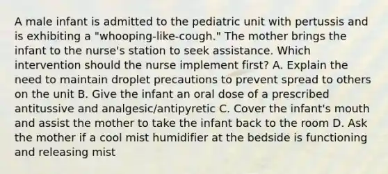 A male infant is admitted to the pediatric unit with pertussis and is exhibiting a "whooping-like-cough." The mother brings the infant to the nurse's station to seek assistance. Which intervention should the nurse implement first? A. Explain the need to maintain droplet precautions to prevent spread to others on the unit B. Give the infant an oral dose of a prescribed antitussive and analgesic/antipyretic C. Cover the infant's mouth and assist the mother to take the infant back to the room D. Ask the mother if a cool mist humidifier at the bedside is functioning and releasing mist