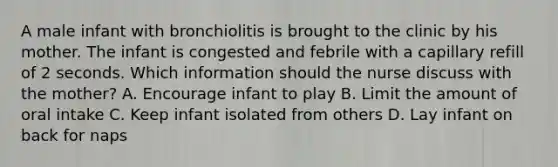 A male infant with bronchiolitis is brought to the clinic by his mother. The infant is congested and febrile with a capillary refill of 2 seconds. Which information should the nurse discuss with the mother? A. Encourage infant to play B. Limit the amount of oral intake C. Keep infant isolated from others D. Lay infant on back for naps