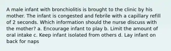 A male infant with bronchiolitis is brought to the clinic by his mother. The infant is congested and febrile with a capillary refill of 2 seconds. Which information should the nurse discuss with the mother? a. Encourage infant to play b. Limit the amount of oral intake c. Keep infant isolated from others d. Lay infant on back for naps