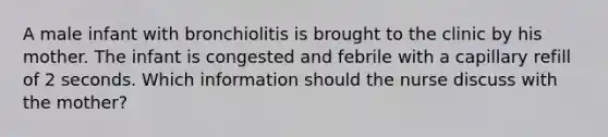 A male infant with bronchiolitis is brought to the clinic by his mother. The infant is congested and febrile with a capillary refill of 2 seconds. Which information should the nurse discuss with the mother?