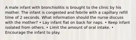 A male infant with bronchiolitis is brought to the clinic by his mother. The infant is congested and febrile with a capillary refill time of 2 seconds. What information should the nurse discuss with the mother? • Lay infant flat on back for naps. • Keep infant isolated from others. • Limit the amount of oral intake. • Encourage the infant to play.