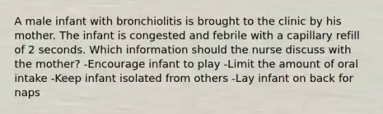 A male infant with bronchiolitis is brought to the clinic by his mother. The infant is congested and febrile with a capillary refill of 2 seconds. Which information should the nurse discuss with the mother? -Encourage infant to play -Limit the amount of oral intake -Keep infant isolated from others -Lay infant on back for naps