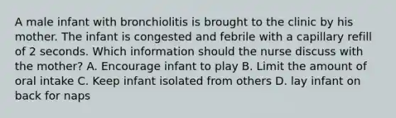 A male infant with bronchiolitis is brought to the clinic by his mother. The infant is congested and febrile with a capillary refill of 2 seconds. Which information should the nurse discuss with the mother? A. Encourage infant to play B. Limit the amount of oral intake C. Keep infant isolated from others D. lay infant on back for naps