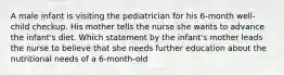 A male infant is visiting the pediatrician for his 6-month well-child checkup. His mother tells the nurse she wants to advance the infant's diet. Which statement by the infant's mother leads the nurse to believe that she needs further education about the nutritional needs of a 6-month-old