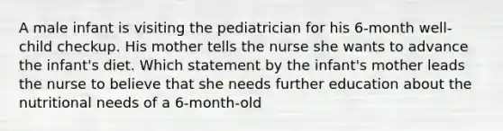 A male infant is visiting the pediatrician for his 6-month well-child checkup. His mother tells the nurse she wants to advance the infant's diet. Which statement by the infant's mother leads the nurse to believe that she needs further education about the nutritional needs of a 6-month-old